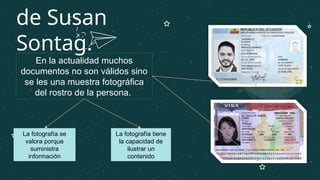 de Susan
Sontag.
En la actualidad muchos
documentos no son válidos sino
se les una muestra fotográfica
del rostro de la persona.
La fotografía se
valora porque
suministra
información
La fotografía tiene
la capacidad de
ilustrar un
contenido
 