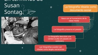 En términos de
Susan
Sontag.
La fotografía ideada como
documento social
Nace con el humanismo de la
clase media
La fotografía preserva el pasado
La fotografía descubre una
verdad oculta (el pasado en
extinción)
Las fotografías pueden ser
citadas como largas narraciones
 