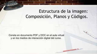 Estructura de la imagen:
Composición, Planos y Códigos.
Consta en documento PDF y DOC en el aula virtual
y en los medios de interacción digital del curso.
 