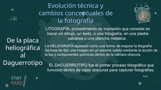 De la placa
heliográfica
al
Daguerrotipo
Evolución técnica y
cambios conceptuales de
la fotografía
LA HELIOGRAFÍA apareció como una forma de mejorar la litografía.
Se trata de fijar una imagen en un soporte sólido mediante la acción de
la luz y componentes químicos dentro de la cámara obscura.
LITOGRAFÍA: procedimiento de impresión que consiste en
trazar un dibujo, un texto, o una fotografía, en una piedra
calcárea o una plancha metálica.
EL DAGUERROTIPO fue el primer proceso fotográfico que
funcionó dentro de cajas obscuras para capturar fotografías.
 