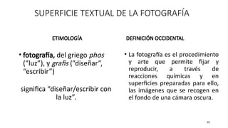 SUPERFICIE TEXTUAL DE LA FOTOGRAFÍA
ETIMOLOGÍA
• fotografía, del griego phos
(”luz”), y grafis (”diseñar”,
“escribir”)
significa “diseñar/escribir con
la luz”.
DEFINICIÓN OCCIDENTAL
• La fotografía es el procedimiento
y arte que permite fijar y
reproducir, a través de
reacciones químicas y en
superficies preparadas para ello,
las imágenes que se recogen en
el fondo de una cámara oscura.
40
 