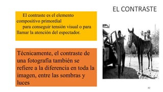 42
EL CONTRASTE
El contraste es el elemento
compositivo primordial
para conseguir tensión visual o para
llamar la atención del espectador.
Técnicamente, el contraste de
una fotografía también se
refiere a la diferencia en toda la
imagen, entre las sombras y
luces
 