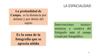 44
LA ESPACIALIDAD
Intervenciones tecnico-
esteticas y creativa del
fotógrafo ante el campo
visual pre fotográfico.
La profundidad de
Campo, es la distancia por
delante y por detrás del
sujeto
Es la zona de la
fotografía que se
aprecia nítida
 
