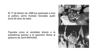 El 17 de febrero de 1998 fue asesinado a tiros
el político Jaime Hurtado González quién
tenía 62 años de edad.
Figuraba como el candidato directo a la
presidencia gracias a la oposición férrea al
gobierno de Jamil MAHUAD.
 