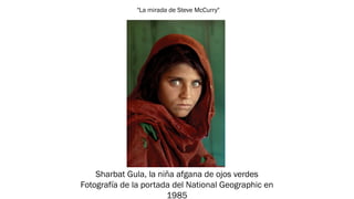 "La mirada de Steve McCurry"
Sharbat Gula, la niña afgana de ojos verdes
Fotografía de la portada del National Geographic en
1985
 