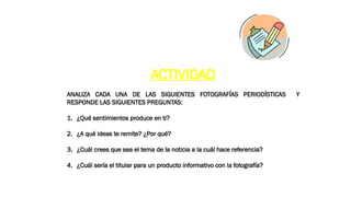 ACTIVIDAD
ANALIZA CADA UNA DE LAS SIGUIENTES FOTOGRAFÍAS PERIODÍSTICAS Y
RESPONDE LAS SIGUIENTES PREGUNTAS:
1. ¿Qué sentimientos produce en ti?
2. ¿A qué ideas te remite? ¿Por qué?
3. ¿Cuál crees que sea el tema de la noticia a la cuál hace referencia?
4. ¿Cuál sería el titular para un producto informativo con la fotografía?
 