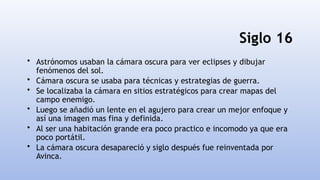 Siglo 16
• Astrónomos usaban la cámara oscura para ver eclipses y dibujar
fenómenos del sol.
• Cámara oscura se usaba para técnicas y estrategias de guerra.
• Se localizaba la cámara en sitios estratégicos para crear mapas del
campo enemigo.
• Luego se añadió un lente en el agujero para crear un mejor enfoque y
así una imagen mas fina y definida.
• Al ser una habitación grande era poco practico e incomodo ya que era
poco portátil.
• La cámara oscura desapareció y siglo después fue reinventada por
Avinca.
 