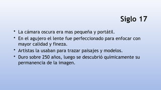Siglo 17
• La cámara oscura era mas pequeña y portátil.
• En el agujero el lente fue perfeccionado para enfocar con
mayor calidad y fineza.
• Artistas la usaban para trazar paisajes y modelos.
• Duro sobre 250 años, luego se descubrió químicamente su
permanencia de la imagen.
 