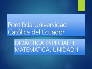 Pontificia Universidad
Católica del Ecuador
DIDÁCTICA ESPECIAL II:
MATEMÁTICA, UNIDAD 1
 