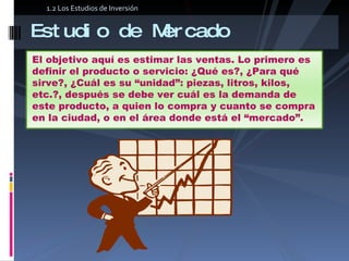 Estudio de Mercado 1.2 Los Estudios de Inversión El objetivo aquí es estimar las ventas. Lo primero es definir el producto o servicio: ¿Qué es?, ¿Para qué sirve?, ¿Cuál es su “unidad”: piezas, litros, kilos, etc.?, después se debe ver cuál es la demanda de este producto, a quien lo compra y cuanto se compra en la ciudad, o en el área donde está el “mercado”.  