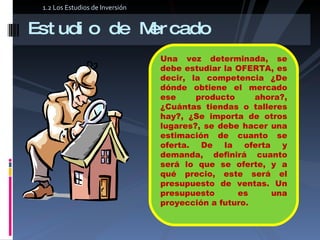 Estudio de Mercado Una vez determinada, se debe estudiar la OFERTA, es decir, la competencia ¿De dónde obtiene el mercado ese producto ahora?, ¿Cuántas tiendas o talleres hay?, ¿Se importa de otros lugares?, se debe hacer una estimación de cuanto se oferta. De la oferta y demanda, definirá cuanto será lo que se oferte, y a qué precio, este será el presupuesto de ventas. Un presupuesto es una proyección a futuro.  1.2 Los Estudios de Inversión 