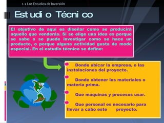 Estudio Técnico 1.2 Los Estudios de Inversión El objetivo de aquí es diseñar como se producirá aquello que venderás. Si se elige una idea es porque se sabe o se puede investigar como se hace un producto, o porque alguna actividad gusta de modo especial. En el estudio técnico se define:  Donde ubicar la empresa, o las instalaciones del proyecto.  Donde obtener los materiales o materia prima.    Que maquinas y procesos usar.    Que personal es necesario para llevar a cabo este  proyecto.  