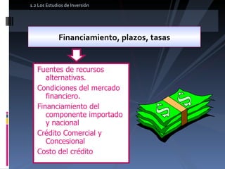Fuentes de recursos alternativas. Condiciones del mercado financiero. Financiamiento del componente importado y nacional Crédito Comercial y Concesional Costo del crédito Financiamiento, plazos, tasas 1.2 Los Estudios de Inversión 