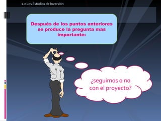 1.2 Los Estudios de Inversión Después de los puntos anteriores se produce la pregunta mas importante: ¿seguimos o no con el proyecto? 
