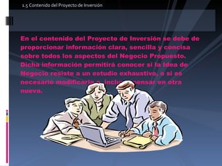 En el contenido del Proyecto de Inversión se debe de proporcionar información clara, sencilla y concisa sobre todos los aspectos del Negocio Propuesto. Dicha información permitirá conocer si la Idea de Negocio resiste a un estudio exhaustivo, o si es necesario modificarla o, incluso, pensar en otra nueva.  1.5 Contenido del Proyecto de Inversión  