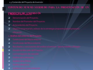 1. Resumen del Proyecto  Denominación del Proyecto.  Nombre del Promotor del Proyecto.  Antecedentes del Proyecto.  Objetivo empresarial y esbozo de la estrategia propuesta para el proyecto.  Ubicación.  2.  Análisis del entorno del Proyecto  Condiciones del Macro entorno  Condiciones del Micro entorno  Resultados y conclusiones del análisis el entorno. Oportunidades y Riesgos  Estudio de Mercado del Proyecto.  La Investigación de mercado  Análisis de la demanda.  Análisis de la Oferta  Análisis del precio.  Análisis de la comercialización  CONTENIDO MINIMO SUGERIDO PARA LA PRESENTACIÓN DE UN  PROYECTO DE INVERSIÓN  1.5 Contenido del Proyecto de Inversión  