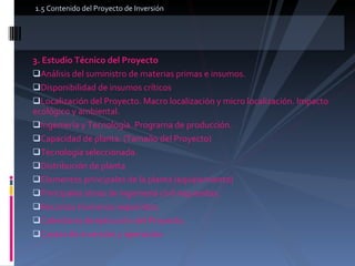 3. Estudio Técnico del Proyecto  Análisis del suministro de materias primas e insumos.  Disponibilidad de insumos críticos  Localización del Proyecto. Macro localización y micro localización. Impacto ecológico y ambiental.  Ingeniería y Tecnología. Programa de producción.  Capacidad de planta. (Tamaño del Proyecto)  Tecnología seleccionada.  Distribución de planta  Elementos principales de la planta (equipamiento)  Principales obras de ingeniería civil requeridas.  Recursos Humanos requeridos.  Calendario de ejecución del Proyecto.  Costos de inversión y operación.  1.5 Contenido del Proyecto de Inversión  