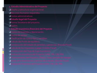 4. Estudio Administrativo del Proyecto  Diseño y estructura organizacional.  Recursos Humanos requeridos.  Costos administrativos  Estudio legal del Proyecto  Forma Societaria del proyecto.  Costos. 5.  Estudio económico financiero del Proyecto  Costos de Inversión y depreciación.  Costos de ventas.  Clasificación de costos fijos y variables  Calculo del Punto de equilibrio.  Construcción del estado de perdidas y ganancias. (Escudo Fiscal)  Calculo de los impuestos a pagar (Crédito Fiscal)  Construcción del Flujo de Caja Económico.  Evaluación económica del Proyecto (VAN, TIR, C/B, PRI)  Financiamiento del Proyecto. (Plazos, tasas, periodo de repago)  Costo de la financiación y servicio de la deuda. (Escudo Fiscal)  Evaluación financiera del Proyecto (VAN, TIR, C/B, PRI)  