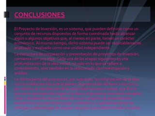 CONCLUSIONES El Proyecto de Inversión, es un sistema, que pueden definirse como un conjunto de recursos dispuestos de forma coordinada hasta alcanzar algún o algunos objetivos que, al menos en parte, tienen un carácter económico. Al mismo tiempo, dicho sistema puede ser razonablemente analizado y evaluado como una unidad independiente.  La estructura de preparación y presentación de proyectos de inversión, comienza con una idea. Cada una de las etapas siguientes es una profundización de la idea inicial, no sólo en lo que se refiere a conocimiento, sino también en lo relacionado con investigación y análisis.  La última parte del proceso es, por supuesto, la cristalización de la idea con la instalación física de la planta, la producción del bien o servicio y, por último, la satisfacción de la necesidad humana o social, que fue lo que en un principio dio origen a la idea y al proyecto, buscando recopilar, crear y analizar en forma sistemática un conjunto de antecedentes económicos que permitan juzgar cualitativa y cuantitativamente las ventajas y desventajas de asignar recursos a una determinada iniciativa. 