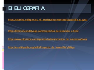 http://catarina.udlap.mx/u_dl_a/tales/documentos/lcp/castilla_g_g/capitulo3.pdf   http://html.rincondelvago.com/proyectos-de-inversion_1.html http://www.elprisma.com/apuntes/administracion_de_empresas/evaluaciondeinversiones/ http://es.wikipedia.org/wiki/Proyecto_de_Inversi%C3%B3n BIBLIOGRAFIA 