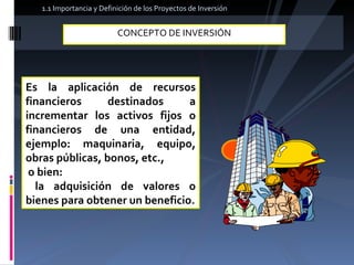 CONCEPTO DE INVERSIÓN  Es la aplicación de recursos financieros destinados a incrementar los activos fijos o financieros de una entidad, ejemplo: maquinaria, equipo, obras públicas, bonos, etc., o bien: la adquisición de valores o bienes para obtener un beneficio. 1.1 Importancia y Definición de los Proyectos de Inversión  