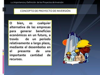 CONCEPTO DE PROYECTO DE INVERSIÓN  O bien, es cualquier alternativa de las empresas para generar beneficios económicos en un futuro, a través  de un período relativamente a largo plazo, mediante el desembolso en el presente de una importante cantidad de recursos. 1.1 Importancia y Definición  de los Proyectos de Inversión  