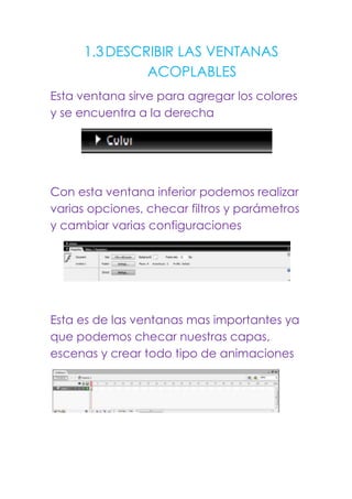 1.3 DESCRIBIR LAS VENTANAS
              ACOPLABLES
Esta ventana sirve para agregar los colores
y se encuentra a la derecha




Con esta ventana inferior podemos realizar
varias opciones, checar filtros y parámetros
y cambiar varias configuraciones




Esta es de las ventanas mas importantes ya
que podemos checar nuestras capas,
escenas y crear todo tipo de animaciones
 