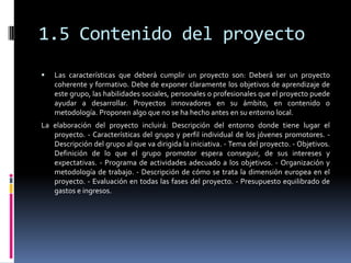 1.5 Contenido del proyecto
   Las características que deberá cumplir un proyecto son: Deberá ser un proyecto
    coherente y formativo. Debe de exponer claramente los objetivos de aprendizaje de
    este grupo, las habilidades sociales, personales o profesionales que el proyecto puede
    ayudar a desarrollar. Proyectos innovadores en su ámbito, en contenido o
    metodología. Proponen algo que no se ha hecho antes en su entorno local.
La elaboración del proyecto incluirá: Descripción del entorno donde tiene lugar el
   proyecto. - Características del grupo y perfil individual de los jóvenes promotores. -
   Descripción del grupo al que va dirigida la iniciativa. - Tema del proyecto. - Objetivos.
   Definición de lo que el grupo promotor espera conseguir, de sus intereses y
   expectativas. - Programa de actividades adecuado a los objetivos. - Organización y
   metodología de trabajo. - Descripción de cómo se trata la dimensión europea en el
   proyecto. - Evaluación en todas las fases del proyecto. - Presupuesto equilibrado de
   gastos e ingresos.
 