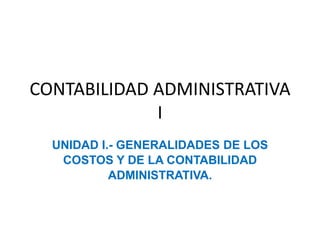 CONTABILIDAD ADMINISTRATIVA
I
UNIDAD I.- GENERALIDADES DE LOS
COSTOS Y DE LA CONTABILIDAD
ADMINISTRATIVA.
 