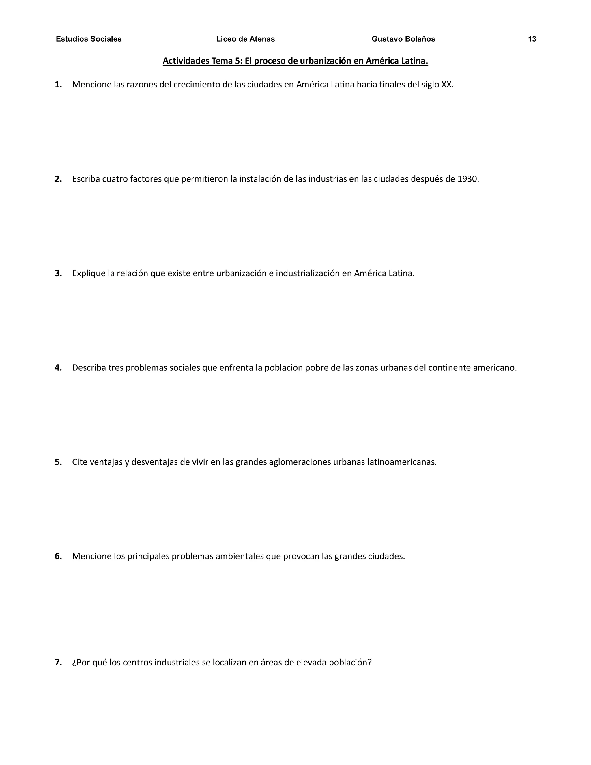 Estudios Sociales Liceo de Atenas Gustavo Bolaños 13
Actividades Tema 5: El proceso de urbanización en América Latina.
1. Mencione las razones del crecimiento de las ciudades en América Latina hacia finales del siglo XX.
2. Escriba cuatro factores que permitieron la instalación de las industrias en las ciudades después de 1930.
3. Explique la relación que existe entre urbanización e industrialización en América Latina.
4. Describa tres problemas sociales que enfrenta la población pobre de las zonas urbanas del continente americano.
5. Cite ventajas y desventajas de vivir en las grandes aglomeraciones urbanas latinoamericanas.
6. Mencione los principales problemas ambientales que provocan las grandes ciudades.
7. ¿Por qué los centros industriales se localizan en áreas de elevada población?
 