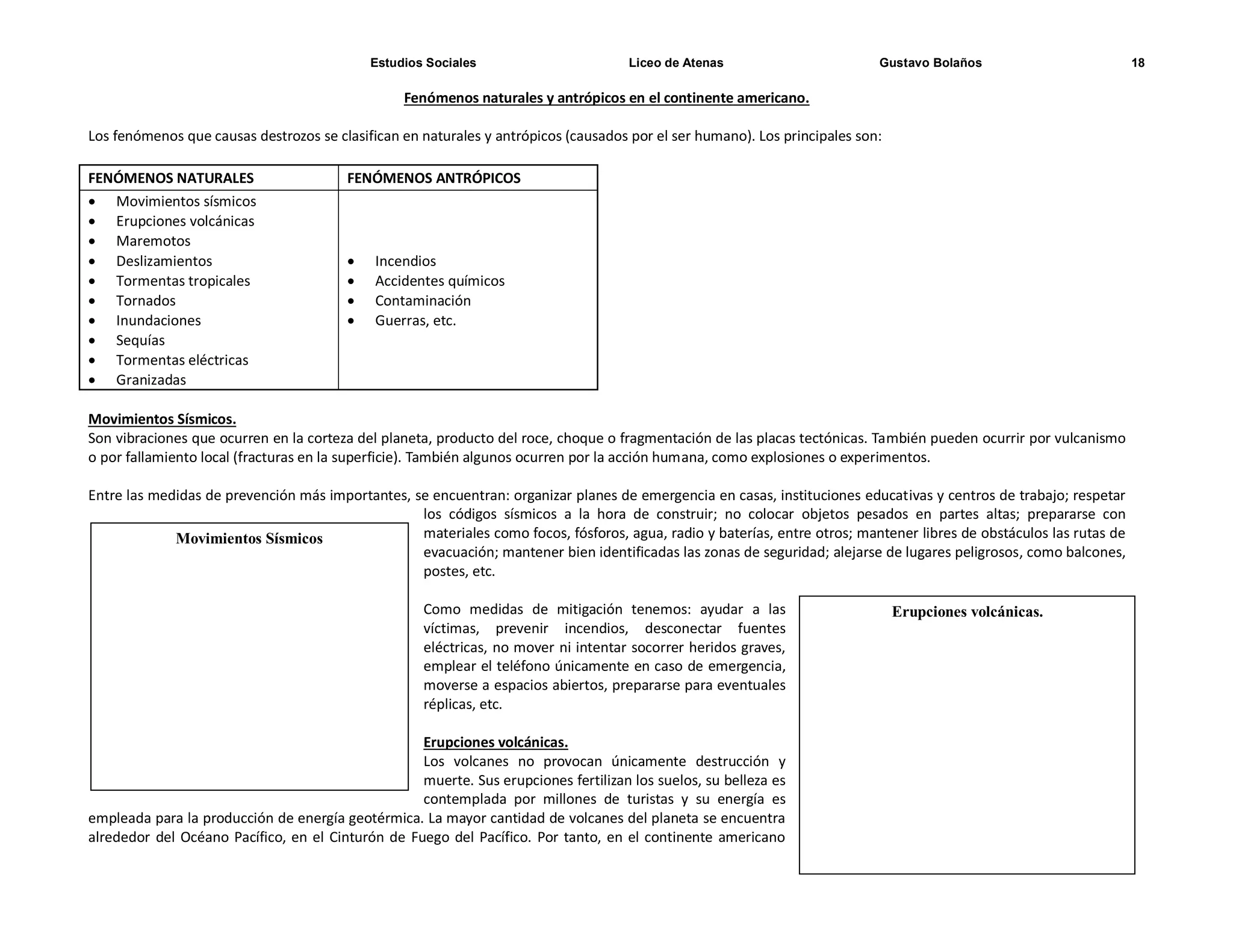 Estudios Sociales Liceo de Atenas Gustavo Bolaños 18
Erupciones volcánicas.
Fenómenos naturales y antrópicos en el continente americano.
Los fenómenos que causas destrozos se clasifican en naturales y antrópicos (causados por el ser humano). Los principales son:
FENÓMENOS NATURALES FENÓMENOS ANTRÓPICOS
 Movimientos sísmicos
 Erupciones volcánicas
 Maremotos
 Deslizamientos
 Tormentas tropicales
 Tornados
 Inundaciones
 Sequías
 Tormentas eléctricas
 Granizadas
 Incendios
 Accidentes químicos
 Contaminación
 Guerras, etc.
Movimientos Sísmicos.
Son vibraciones que ocurren en la corteza del planeta, producto del roce, choque o fragmentación de las placas tectónicas. También pueden ocurrir por vulcanismo
o por fallamiento local (fracturas en la superficie). También algunos ocurren por la acción humana, como explosiones o experimentos.
Entre las medidas de prevención más importantes, se encuentran: organizar planes de emergencia en casas, instituciones educativas y centros de trabajo; respetar
los códigos sísmicos a la hora de construir; no colocar objetos pesados en partes altas; prepararse con
materiales como focos, fósforos, agua, radio y baterías, entre otros; mantener libres de obstáculos las rutas de
evacuación; mantener bien identificadas las zonas de seguridad; alejarse de lugares peligrosos, como balcones,
postes, etc.
Como medidas de mitigación tenemos: ayudar a las
víctimas, prevenir incendios, desconectar fuentes
eléctricas, no mover ni intentar socorrer heridos graves,
emplear el teléfono únicamente en caso de emergencia,
moverse a espacios abiertos, prepararse para eventuales
réplicas, etc.
Erupciones volcánicas.
Los volcanes no provocan únicamente destrucción y
muerte. Sus erupciones fertilizan los suelos, su belleza es
contemplada por millones de turistas y su energía es
empleada para la producción de energía geotérmica. La mayor cantidad de volcanes del planeta se encuentra
alrededor del Océano Pacífico, en el Cinturón de Fuego del Pacífico. Por tanto, en el continente americano
Movimientos Sísmicos
 