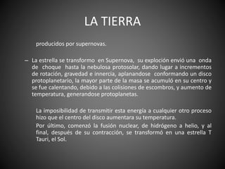 LA TIERRA
producidos por supernovas.
– La estrella se transformo en Supernova, su exploción envió una onda
de choque hasta la nebulosa protosolar, dando lugar a incrementos
de rotación, gravedad e innercia, aplanandose conformando un disco
protoplanetario, la mayor parte de la masa se acumuló en su centro y
se fue calentando, debido a las colisiones de escombros, y aumento de
temperatura, generandose protoplanetas.
La imposibilidad de transmitir esta energía a cualquier otro proceso
hizo que el centro del disco aumentara su temperatura.
Por último, comenzó la fusión nuclear, de hidrógeno a helio, y al
final, después de su contracción, se transformó en una estrella T
Tauri, el Sol.
 