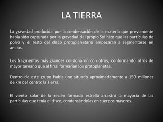 LA TIERRA
La gravedad producida por la condensación de la materia que previamente
había sido capturada por la gravedad del propio Sol hizo que las partículas de
polvo y el resto del disco protoplanetario empezaran a segmentarse en
anillos.
Los fragmentos más grandes colisionaron con otros, conformando otros de
mayor tamaño que al final formarían los protoplanetas.
Dentro de este grupo había uno situado aproximadamente a 150 millones
de km del centro: la Tierra.
El viento solar de la recién formada estrella arrastró la mayoría de las
partículas que tenía el disco, condensándolas en cuerpos mayores.
 