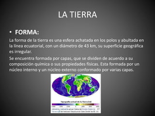 LA TIERRA
• FORMA:
La forma de la tierra es una esfera achatada en los polos y abultada en
la línea ecuatorial, con un diámetro de 43 km, su superficie geográfica
es irregular.
Se encuentra formada por capas, que se dividen de acuerdo a su
composición química o sus propiedades físicas. Esta formada por un
núcleo interno y un núcleo externo conformado por varias capas.
 