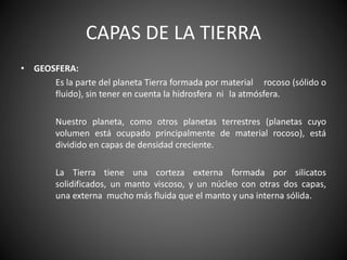 CAPAS DE LA TIERRA
• GEOSFERA:
Es la parte del planeta Tierra formada por material rocoso (sólido o
fluido), sin tener en cuenta la hidrosfera ni la atmósfera.
Nuestro planeta, como otros planetas terrestres (planetas cuyo
volumen está ocupado principalmente de material rocoso), está
dividido en capas de densidad creciente.
La Tierra tiene una corteza externa formada por silicatos
solidificados, un manto viscoso, y un núcleo con otras dos capas,
una externa mucho más fluida que el manto y una interna sólida.
 