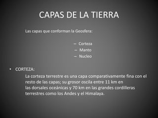 CAPAS DE LA TIERRA
Las capas que conforman la Geosfera:
– Corteza
– Manto
– Nucleo
• CORTEZA:
La corteza terrestre es una capa comparativamente fina con el
resto de las capas; su grosor oscila entre 11 km en
las dorsales oceánicas y 70 km en las grandes cordilleras
terrestres como los Andes y el Himalaya.
 