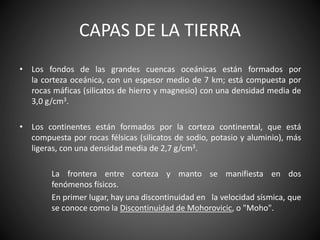 CAPAS DE LA TIERRA
• Los fondos de las grandes cuencas oceánicas están formados por
la corteza oceánica, con un espesor medio de 7 km; está compuesta por
rocas máficas (silicatos de hierro y magnesio) con una densidad media de
3,0 g/cm3.
• Los continentes están formados por la corteza continental, que está
compuesta por rocas félsicas (silicatos de sodio, potasio y aluminio), más
ligeras, con una densidad media de 2,7 g/cm3.
La frontera entre corteza y manto se manifiesta en dos
fenómenos físicos.
En primer lugar, hay una discontinuidad en la velocidad sísmica, que
se conoce como la Discontinuidad de Mohorovicic, o "Moho".
 