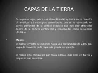 CAPAS DE LA TIERRA
En segundo lugar, existe una discontinuidad química entre cúmulos
ultramáficos y harzburgitas tectonizadas, que se ha observado en
partes profundas de la corteza oceánica que han sido obducidas
dentro de la corteza continental y conservadas como secuencias
ofiolíticas.
• Manto:
El manto terrestre se extiende hasta una profundidad de 2.890 km,
lo que le convierte en la capa más grande del planeta.
El manto está compuesto por rocas silíceas, más ricas en hierro y
magnesio que la corteza.
 