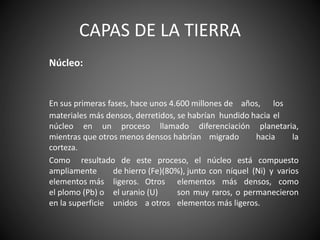 CAPAS DE LA TIERRA
Núcleo:
En sus primeras fases, hace unos 4.600 millones de años, los
materiales más densos, derretidos, se habrían hundido hacia el
núcleo en un proceso llamado diferenciación planetaria,
mientras que otros menos densos habrían migrado hacia la
corteza.
Como resultado de este proceso, el núcleo está compuesto
ampliamente de hierro (Fe)(80%), junto con níquel (Ni) y varios
elementos más ligeros. Otros elementos más densos, como
el plomo (Pb) o el uranio (U) son muy raros, o permanecieron
en la superficie unidos a otros elementos más ligeros.
 