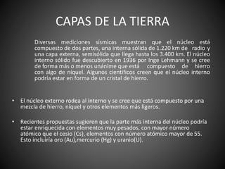 CAPAS DE LA TIERRA
Diversas mediciones sísmicas muestran que el núcleo está
compuesto de dos partes, una interna sólida de 1.220 km de radio y
una capa externa, semisólida que llega hasta los 3.400 km. El núcleo
interno sólido fue descubierto en 1936 por Inge Lehmann y se cree
de forma más o menos unánime que está compuesto de hierro
con algo de níquel. Algunos científicos creen que el núcleo interno
podría estar en forma de un cristal de hierro.
• El núcleo externo rodea al interno y se cree que está compuesto por una
mezcla de hierro, níquel y otros elementos más ligeros.
• Recientes propuestas sugieren que la parte más interna del núcleo podría
estar enriquecida con elementos muy pesados, con mayor número
atómico que el cesio (Cs), elementos con número atómico mayor de 55.
Esto incluiría oro (Au),mercurio (Hg) y uranio(U).
 