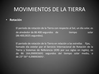 MOVIMIENTOS DE LA TIERRA
• Rotación
El período de rotación de la Tierra con respecto al Sol, un día solar, es
de alrededor de 86 400 segundos de tiempo solar
(86 400,0025 segundos).
El período de rotación de la Tierra en relación a las estrellas fijas,
llamado día estelar por el Servicio Internacional de Rotación de la
Tierra y Sistemas de Referencia (IERS por sus siglas en inglés), es
de 86 164,098903691 segundos del tiempo solar medio, o
de 23h 56m 4,098903691s.
 