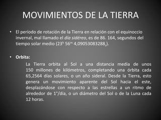 MOVIMIENTOS DE LA TIERRA
• El período de rotación de la Tierra en relación con el equinoccio
invernal, mal llamado el día sidéreo, es de 86. 164, segundos del
tiempo solar medio (23h 56m 4,09053083288s).
• Orbita:
La Tierra orbita al Sol a una distancia media de unos
150 millones de kilómetros, completando una órbita cada
65,2564 días solares, o un año sideral. Desde la Tierra, esto
genera un movimiento aparente del Sol hacia el este,
desplazándose con respecto a las estrellas a un ritmo de
alrededor de 1°/día, o un diámetro del Sol o de la Luna cada
12 horas.
 