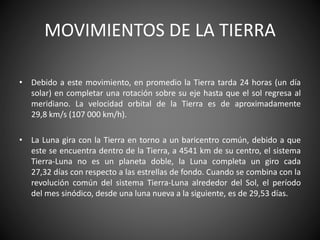 MOVIMIENTOS DE LA TIERRA
• Debido a este movimiento, en promedio la Tierra tarda 24 horas (un día
solar) en completar una rotación sobre su eje hasta que el sol regresa al
meridiano. La velocidad orbital de la Tierra es de aproximadamente
29,8 km/s (107 000 km/h).
• La Luna gira con la Tierra en torno a un baricentro común, debido a que
este se encuentra dentro de la Tierra, a 4541 km de su centro, el sistema
Tierra-Luna no es un planeta doble, la Luna completa un giro cada
27,32 días con respecto a las estrellas de fondo. Cuando se combina con la
revolución común del sistema Tierra-Luna alrededor del Sol, el período
del mes sinódico, desde una luna nueva a la siguiente, es de 29,53 días.
 