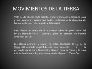 MOVIMIENTOS DE LA TIERRA
Visto desde el polo norte celeste, el movimiento de la Tierra, la Luna
y sus rotaciones axiales son todas contrarias a la dirección de
las manecillas del reloj(sentido anti-horario).
Visto desde un punto de vista situado sobre los polos norte del
Sol y la Tierra, la Tierra parecería girar en sentido anti-horario
alrededor del sol.
Los planos orbitales y axiales no están alineados: El eje de la
Tierra está inclinado unos 23,4 grados con respecto a la
perpendicular al plano Tierra-Sol, y el plano entre la Tierra y la Luna
está inclinado unos 5 grados con respecto al plano Tierra-Sol.
 