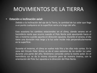 MOVIMIENTOS DE LA TIERRA
• Estación e inclinación axial:
Debido a la inclinación del eje de la Tierra, la cantidad de luz solar que llega
a un punto cualquiera en la superficie varía a lo largo del año.
Esto ocasiona los cambios estacionales en el clima, siendo verano en el
hemisferio norte que ocurre cuando el Polo Norte está apuntando hacia el
Sol, e invierno cuando apunta en dirección opuesta. Durante el verano, el día
tiene una duración más larga y la luz solar incide más perpendicularmente
en la superficie.
Durante el invierno, el clima se vuelve más frío y los días más cortos. En la
zona del Círculo Polar Ártico se da el caso extremo de no recibir luz solar
durante una parte del año; fenómeno conocido como la noche polar. En el
hemisferio sur se da la misma situación pero de manera inversa, con la
orientación del Polo Sur opuesta a la dirección del Polo Norte.
 