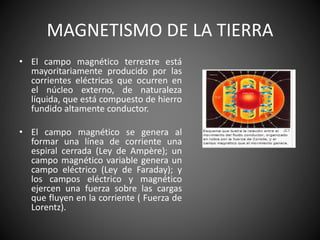MAGNETISMO DE LA TIERRA
• El campo magnético terrestre está
mayoritariamente producido por las
corrientes eléctricas que ocurren en
el núcleo externo, de naturaleza
líquida, que está compuesto de hierro
fundido altamente conductor.
• El campo magnético se genera al
formar una línea de corriente una
espiral cerrada (Ley de Ampère); un
campo magnético variable genera un
campo eléctrico (Ley de Faraday); y
los campos eléctrico y magnético
ejercen una fuerza sobre las cargas
que fluyen en la corriente ( Fuerza de
Lorentz).
 