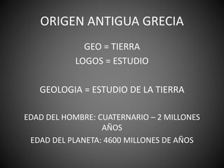 ORIGEN ANTIGUA GRECIA
GEO = TIERRA
LOGOS = ESTUDIO
GEOLOGIA = ESTUDIO DE LA TIERRA
EDAD DEL HOMBRE: CUATERNARIO – 2 MILLONES
AÑOS
EDAD DEL PLANETA: 4600 MILLONES DE AÑOS
 