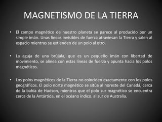 MAGNETISMO DE LA TIERRA
• El campo magnético de nuestro planeta se parece al producido por un
simple imán. Unas líneas invisibles de fuerza atraviesan la Tierra y salen al
espacio mientras se extienden de un polo al otro.
• La aguja de una brújula, que es un pequeño imán con libertad de
movimiento, se alinea con estas líneas de fuerza y apunta hacia los polos
magnéticos.
• Los polos magnéticos de la Tierra no coinciden exactamente con los polos
geográficos. El polo norte magnético se sitúa al noreste del Canadá, cerca
de la bahía de Hudson, mientras que el polo sur magnético se encuentra
cerca de la Antártida, en el océano índico. al sur de Australia.
 