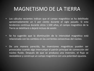 MAGNETISMO DE LA TIERRA
• Los cálculos recientes indican que el campo magnético se ha debilitado
aproximadamente un 5 por ciento durante el siglo pasado. Si esta
tendencia continua durante otros 1.500 años, el campo magnético de la
Tierra se debilitará o dejará incluso de existir.
• Se ha sugerido que la disminución de la intensidad magnética está
relacionada con los cambios en las corrientes convectivas del núcleo.
• De una manera parecida, las inversiones magnéticas pueden ser
provocadas cuando algo interrumpe el patrón principal de convección del
núcleo fluido. Después de que se produzca una inversión, el flujo se
reestablece y construye un campo magnético con una polaridad opuesta.
 