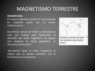 MAGNETISMO TERRESTRE
DESCRIPCIÓN:
El campo magnético puede ser representado
en cualquier punto por un vector
tridimensional.
Una forma común de medir su dirección es
usar una brújula para determinar la
dirección del norte magnético. Su ángulo
con respecto al norte geográfico se
denomina declinación.
Apuntando hacia el norte magnético el
ángulo que el campo mantiene con la
horizontal es la inclinación.
 